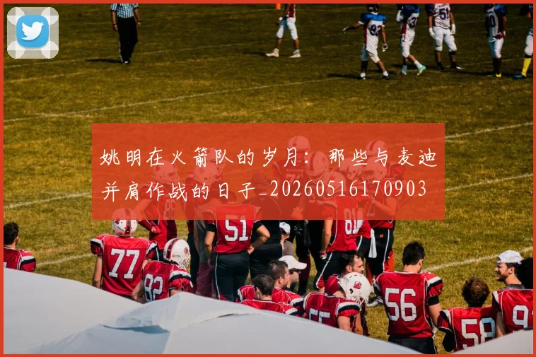 姚明在火箭队的岁月：那些与麦迪并肩作战的日子_20260516170903