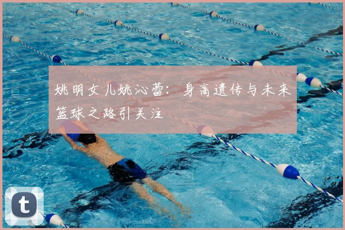姚明女儿姚沁蕾：身高遗传与未来篮球之路引关注