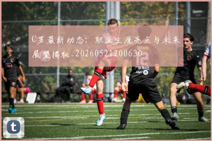 C罗最新动态:职业生涯亮点与未来展望揭秘_20260521200630