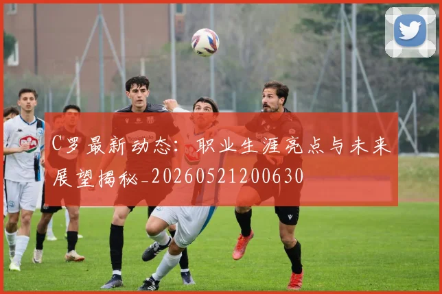 C罗最新动态：职业生涯亮点与未来展望揭秘_20260521200630