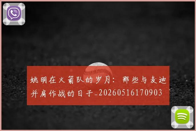 姚明在火箭队的岁月：那些与麦迪并肩作战的日子_20260516170903
