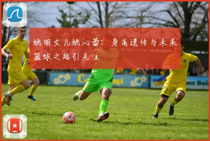 姚明女儿姚沁蕾：身高遗传与未来篮球之路引关注